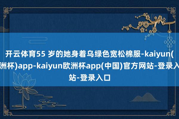 开云体育55 岁的她身着乌绿色宽松棉服-kaiyun(欧洲杯)app-kaiyun欧洲杯app(中国)官方网站-登录入口