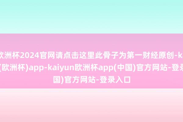 欧洲杯2024官网请点击这里此骨子为第一财经原创-kaiyun(欧洲杯)app-kaiyun欧洲杯app(中国)官方网站-登录入口