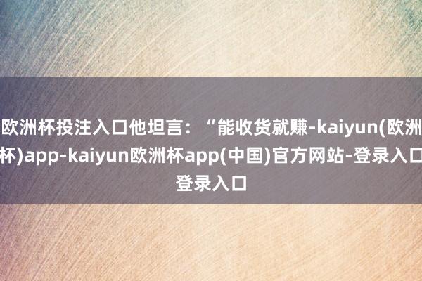 欧洲杯投注入口他坦言：“能收货就赚-kaiyun(欧洲杯)app-kaiyun欧洲杯app(中国)官方网站-登录入口