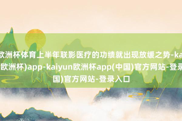 欧洲杯体育上半年联影医疗的功绩就出现放缓之势-kaiyun(欧洲杯)app-kaiyun欧洲杯app(中国)官方网站-登录入口