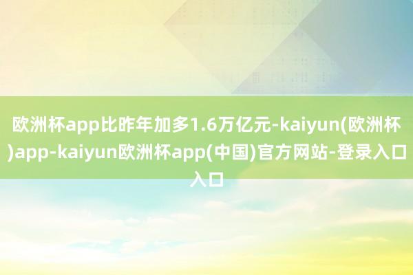 欧洲杯app比昨年加多1.6万亿元-kaiyun(欧洲杯)app-kaiyun欧洲杯app(中国)官方网站-登录入口