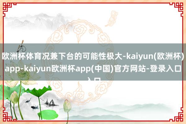 欧洲杯体育况兼下台的可能性极大-kaiyun(欧洲杯)app-kaiyun欧洲杯app(中国)官方网站-登录入口