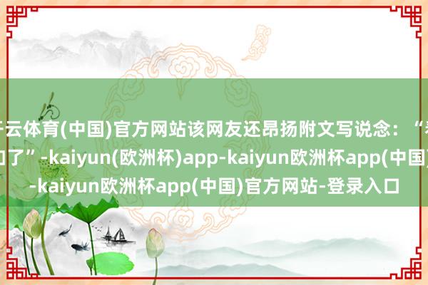 开云体育(中国)官方网站该网友还昂扬附文写说念：“看将来水寰宇遭受品如了”-kaiyun(欧洲杯)app-kaiyun欧洲杯app(中国)官方网站-登录入口