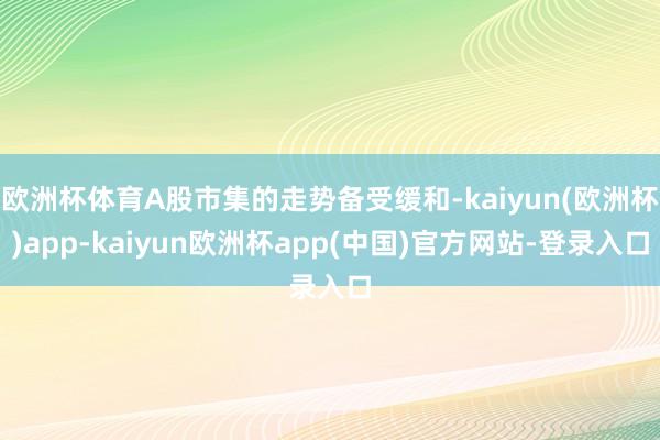 欧洲杯体育A股市集的走势备受缓和-kaiyun(欧洲杯)app-kaiyun欧洲杯app(中国)官方网站-登录入口