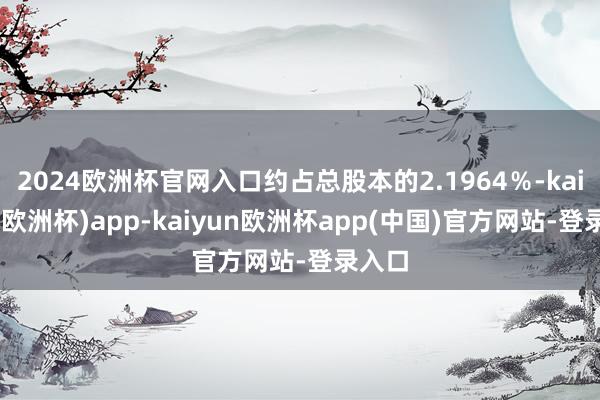 2024欧洲杯官网入口约占总股本的2.1964％-kaiyun(欧洲杯)app-kaiyun欧洲杯app(中国)官方网站-登录入口