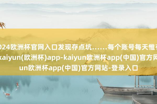 2024欧洲杯官网入口发现存点坑……每个账号每天惟有 3-5 次契机-kaiyun(欧洲杯)app-kaiyun欧洲杯app(中国)官方网站-登录入口