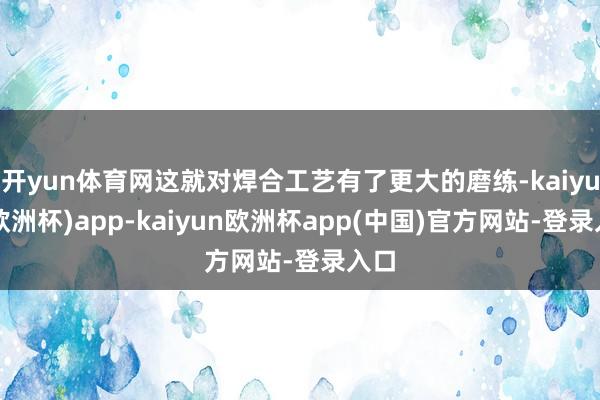 开yun体育网这就对焊合工艺有了更大的磨练-kaiyun(欧洲杯)app-kaiyun欧洲杯app(中国)官方网站-登录入口