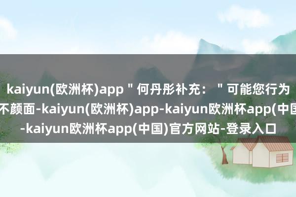 kaiyun(欧洲杯)app＂何丹彤补充：＂可能您行为粉丝确乎是合计姐姐不颜面-kaiyun(欧洲杯)app-kaiyun欧洲杯app(中国)官方网站-登录入口