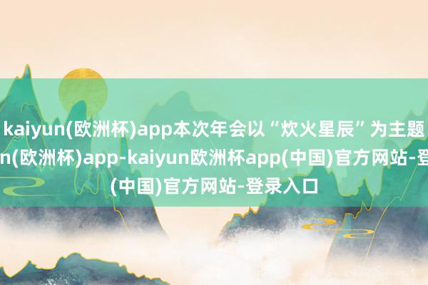 kaiyun(欧洲杯)app本次年会以“炊火星辰”为主题-kaiyun(欧洲杯)app-kaiyun欧洲杯app(中国)官方网站-登录入口