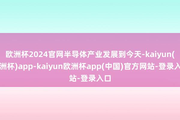 欧洲杯2024官网半导体产业发展到今天-kaiyun(欧洲杯)app-kaiyun欧洲杯app(中国)官方网站-登录入口