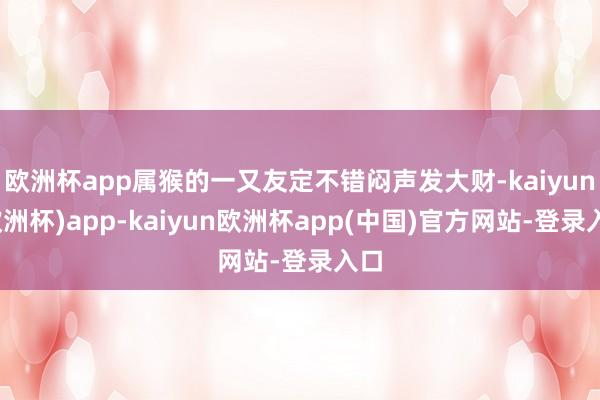 欧洲杯app属猴的一又友定不错闷声发大财-kaiyun(欧洲杯)app-kaiyun欧洲杯app(中国)官方网站-登录入口