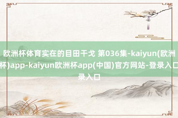 欧洲杯体育实在的目田干戈 第036集-kaiyun(欧洲杯)app-kaiyun欧洲杯app(中国)官方网站-登录入口