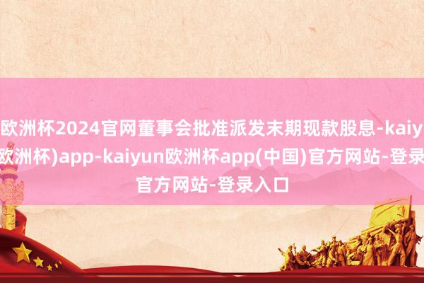 欧洲杯2024官网董事会批准派发末期现款股息-kaiyun(欧洲杯)app-kaiyun欧洲杯app(中国)官方网站-登录入口