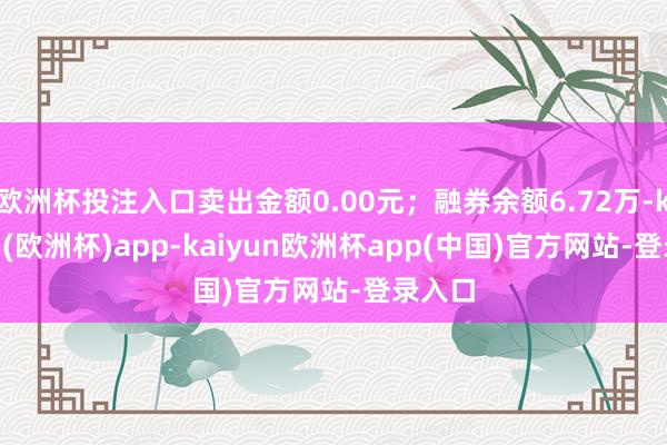 欧洲杯投注入口卖出金额0.00元；融券余额6.72万-kaiyun(欧洲杯)app-kaiyun欧洲杯app(中国)官方网站-登录入口