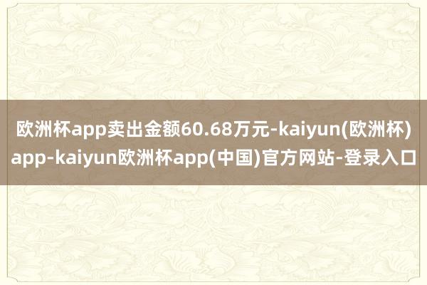 欧洲杯app卖出金额60.68万元-kaiyun(欧洲杯)app-kaiyun欧洲杯app(中国)官方网站-登录入口