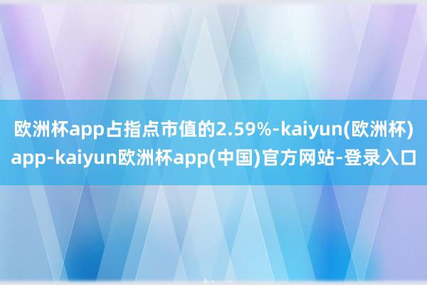 欧洲杯app占指点市值的2.59%-kaiyun(欧洲杯)app-kaiyun欧洲杯app(中国)官方网站-登录入口