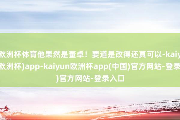 欧洲杯体育他果然是董卓！要道是改得还真可以-kaiyun(欧洲杯)app-kaiyun欧洲杯app(中国)官方网站-登录入口