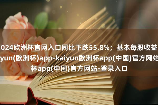 2024欧洲杯官网入口同比下跌55.8%；基本每股收益0.56元-kaiyun(欧洲杯)app-kaiyun欧洲杯app(中国)官方网站-登录入口