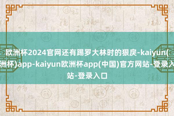 欧洲杯2024官网还有踢罗大林时的狠戾-kaiyun(欧洲杯)app-kaiyun欧洲杯app(中国)官方网站-登录入口