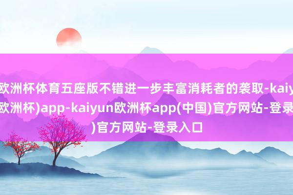 欧洲杯体育五座版不错进一步丰富消耗者的袭取-kaiyun(欧洲杯)app-kaiyun欧洲杯app(中国)官方网站-登录入口