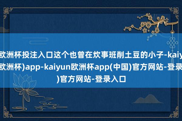 欧洲杯投注入口这个也曾在炊事班削土豆的小子-kaiyun(欧洲杯)app-kaiyun欧洲杯app(中国)官方网站-登录入口