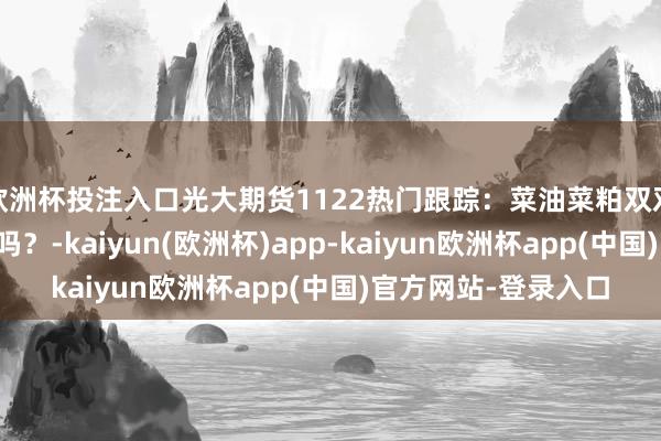 欧洲杯投注入口光大期货1122热门跟踪：菜油菜粕双双大跌，反推销还在吗？-kaiyun(欧洲杯)app-kaiyun欧洲杯app(中国)官方网站-登录入口