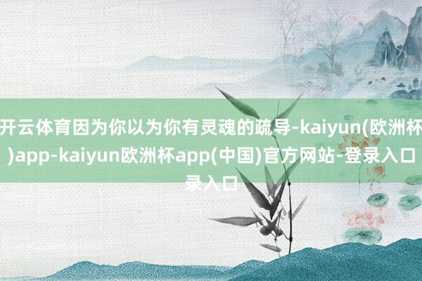 开云体育因为你以为你有灵魂的疏导-kaiyun(欧洲杯)app-kaiyun欧洲杯app(中国)官方网站-登录入口