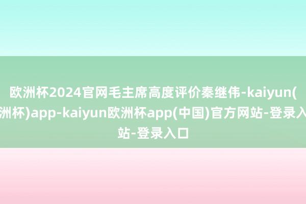 欧洲杯2024官网毛主席高度评价秦继伟-kaiyun(欧洲杯)app-kaiyun欧洲杯app(中国)官方网站-登录入口