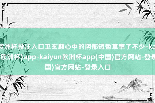 欧洲杯投注入口卫玄麒心中的阴郁短暂草率了不少-kaiyun(欧洲杯)app-kaiyun欧洲杯app(中国)官方网站-登录入口