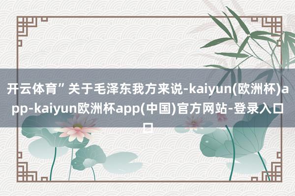 开云体育”关于毛泽东我方来说-kaiyun(欧洲杯)app-kaiyun欧洲杯app(中国)官方网站-登录入口