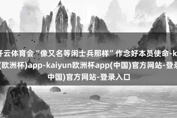 开云体育会“像又名等闲士兵那样”作念好本员使命-kaiyun(欧洲杯)app-kaiyun欧洲杯app(中国)官方网站-登录入口