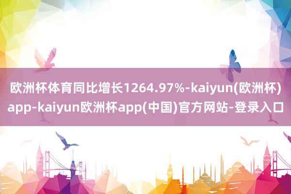 欧洲杯体育同比增长1264.97%-kaiyun(欧洲杯)app-kaiyun欧洲杯app(中国)官方网站-登录入口
