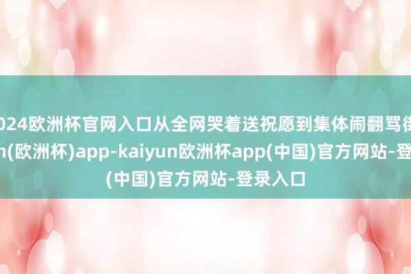 2024欧洲杯官网入口从全网哭着送祝愿到集体闹翻骂街-kaiyun(欧洲杯)app-kaiyun欧洲杯app(中国)官方网站-登录入口