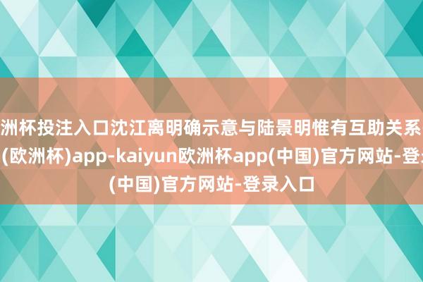 欧洲杯投注入口沈江离明确示意与陆景明惟有互助关系-kaiyun(欧洲杯)app-kaiyun欧洲杯app(中国)官方网站-登录入口