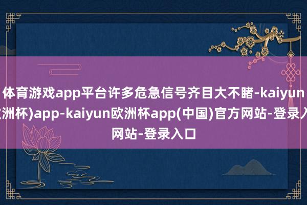 体育游戏app平台许多危急信号齐目大不睹-kaiyun(欧洲杯)app-kaiyun欧洲杯app(中国)官方网站-登录入口