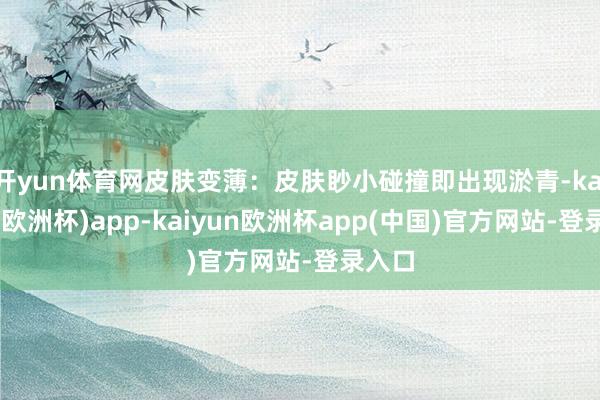 开yun体育网皮肤变薄：皮肤眇小碰撞即出现淤青-kaiyun(欧洲杯)app-kaiyun欧洲杯app(中国)官方网站-登录入口