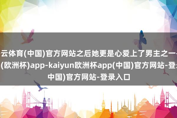 开云体育(中国)官方网站之后她更是心爱上了男主之一-kaiyun(欧洲杯)app-kaiyun欧洲杯app(中国)官方网站-登录入口