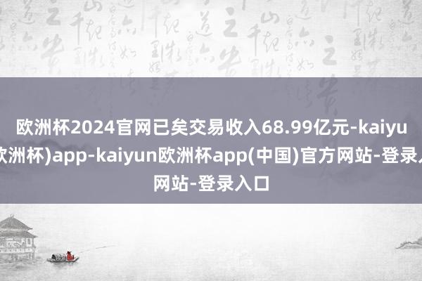 欧洲杯2024官网已矣交易收入68.99亿元-kaiyun(欧洲杯)app-kaiyun欧洲杯app(中国)官方网站-登录入口