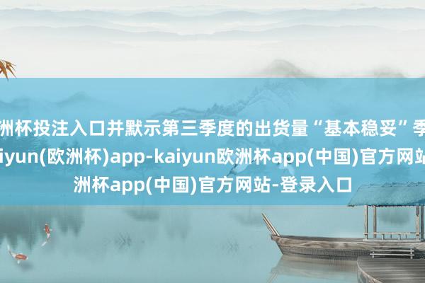 欧洲杯投注入口并默示第三季度的出货量“基本稳妥”季节性趋势-kaiyun(欧洲杯)app-kaiyun欧洲杯app(中国)官方网站-登录入口