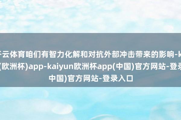 开云体育咱们有智力化解和对抗外部冲击带来的影响-kaiyun(欧洲杯)app-kaiyun欧洲杯app(中国)官方网站-登录入口