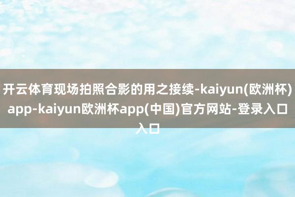 开云体育现场拍照合影的用之接续-kaiyun(欧洲杯)app-kaiyun欧洲杯app(中国)官方网站-登录入口