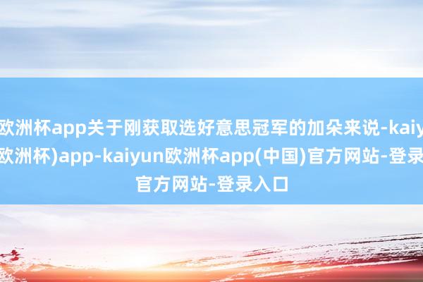 欧洲杯app关于刚获取选好意思冠军的加朵来说-kaiyun(欧洲杯)app-kaiyun欧洲杯app(中国)官方网站-登录入口