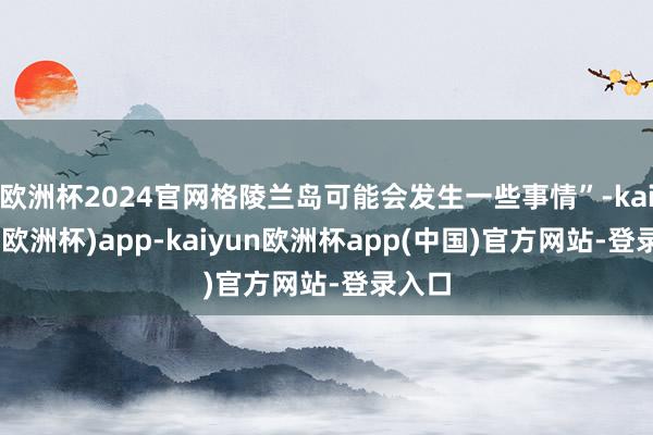欧洲杯2024官网格陵兰岛可能会发生一些事情”-kaiyun(欧洲杯)app-kaiyun欧洲杯app(中国)官方网站-登录入口