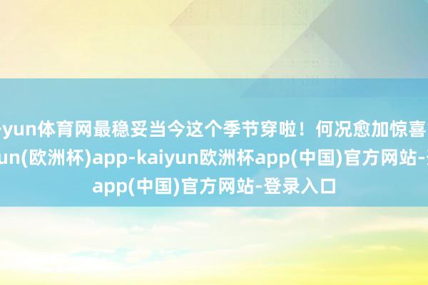 开yun体育网最稳妥当今这个季节穿啦!何况愈加惊喜的是-kaiyun(欧洲杯)app-kaiyun欧洲杯app(中国)官方网站-登录入口