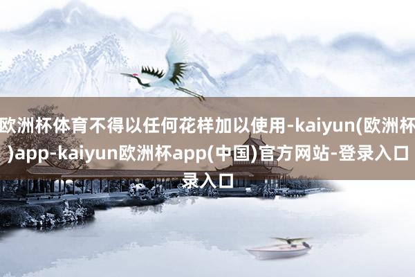 欧洲杯体育不得以任何花样加以使用-kaiyun(欧洲杯)app-kaiyun欧洲杯app(中国)官方网站-登录入口