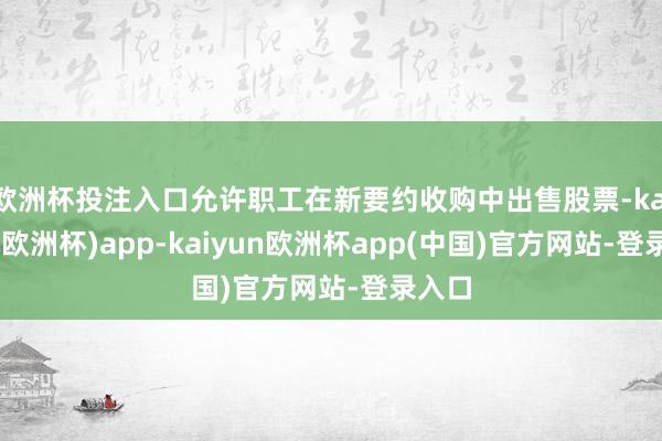 欧洲杯投注入口允许职工在新要约收购中出售股票-kaiyun(欧洲杯)app-kaiyun欧洲杯app(中国)官方网站-登录入口
