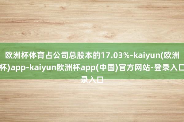 欧洲杯体育占公司总股本的17.03%-kaiyun(欧洲杯)app-kaiyun欧洲杯app(中国)官方网站-登录入口