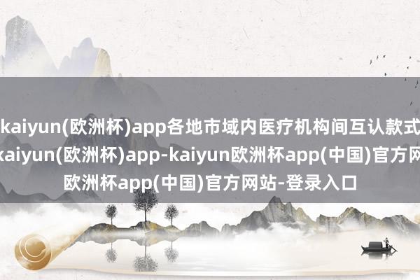 kaiyun(欧洲杯)app各地市域内医疗机构间互认款式卓绝200项-kaiyun(欧洲杯)app-kaiyun欧洲杯app(中国)官方网站-登录入口