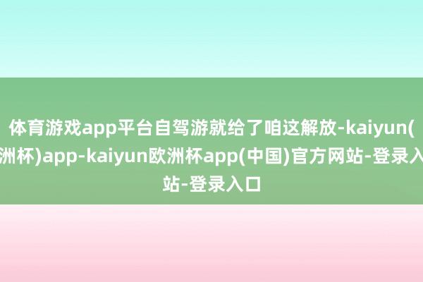 体育游戏app平台自驾游就给了咱这解放-kaiyun(欧洲杯)app-kaiyun欧洲杯app(中国)官方网站-登录入口