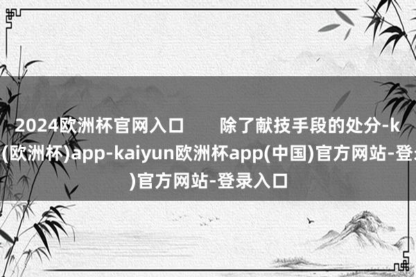 2024欧洲杯官网入口       除了献技手段的处分-kaiyun(欧洲杯)app-kaiyun欧洲杯app(中国)官方网站-登录入口